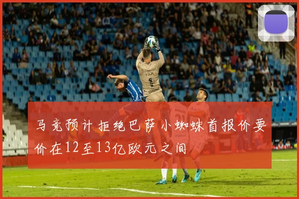 马竞预计拒绝巴萨小蜘蛛首报价要价在12至13亿欧元之间