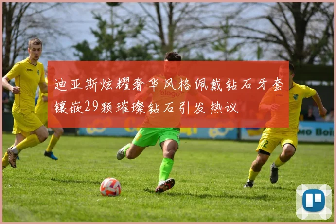 迪亚斯炫耀奢华风格佩戴钻石牙套镶嵌29颗璀璨钻石引发热议