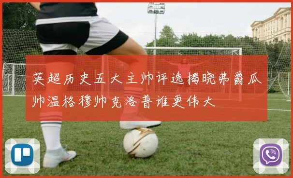 英超历史五大主帅评选揭晓弗爵瓜帅温格穆帅克洛普谁更伟大