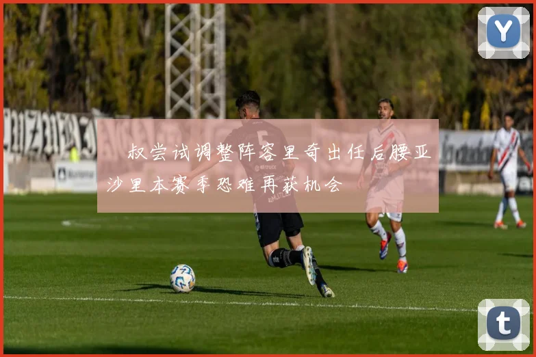 囧叔尝试调整阵容里奇出任后腰亚沙里本赛季恐难再获机会