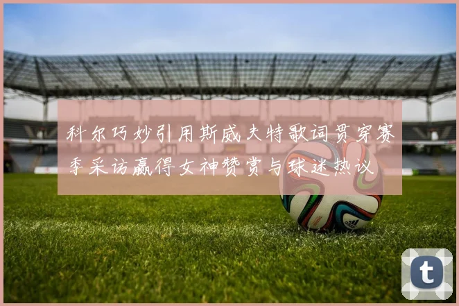 科尔巧妙引用斯威夫特歌词贯穿赛季采访赢得女神赞赏与球迷热议