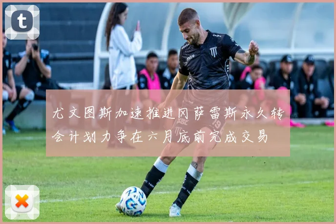 尤文图斯加速推进冈萨雷斯永久转会计划力争在六月底前完成交易