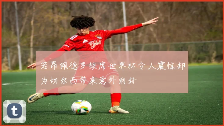 若昂佩德罗缺席世界杯令人震惊却为切尔西带来意外利好