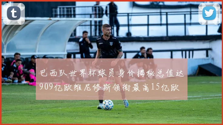 巴西队世界杯球员身价揭秘总值达909亿欧维尼修斯领衔最高15亿欧